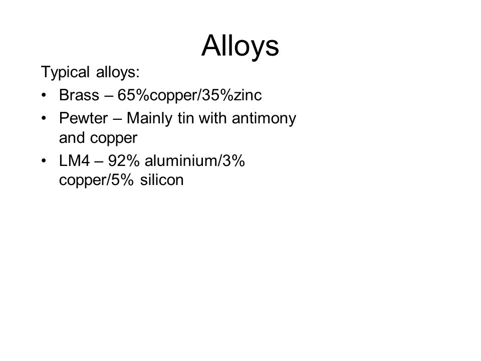 Alloys Typical alloys: Brass – 65%copper/35%zinc Pewter – Mainly tin with antimony and copper LM4 – 92% aluminium/3% copper/5% silicon