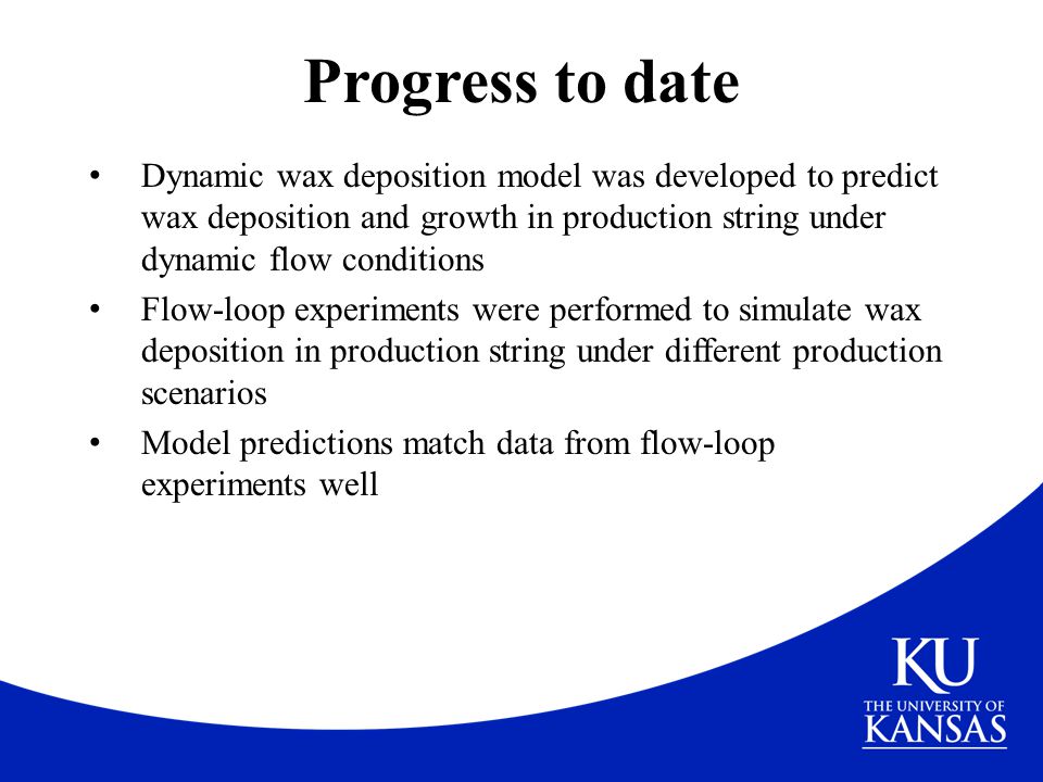 Progress to date Dynamic wax deposition model was developed to predict wax deposition and growth in production string under dynamic flow conditions.